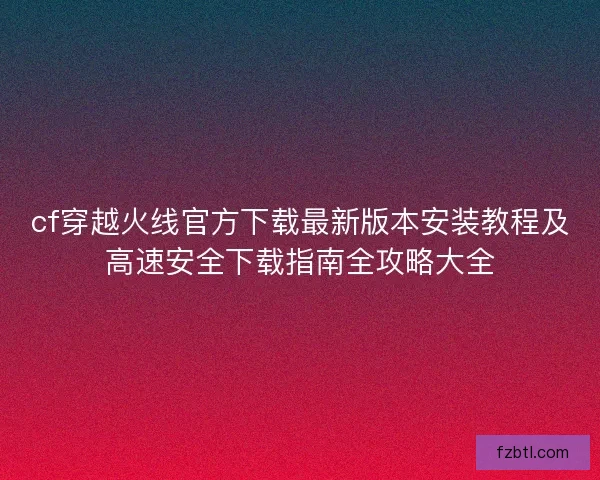 cf穿越火线官方下载最新版本安装教程及高速安全下载指南全攻略大全