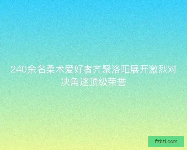 240余名柔术爱好者齐聚洛阳展开激烈对决角逐顶级荣誉