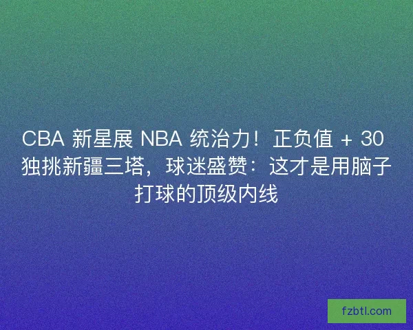 CBA 新星展 NBA 统治力！正负值 + 30 独挑新疆三塔，球迷盛赞：这才是用脑子打球的顶级内线