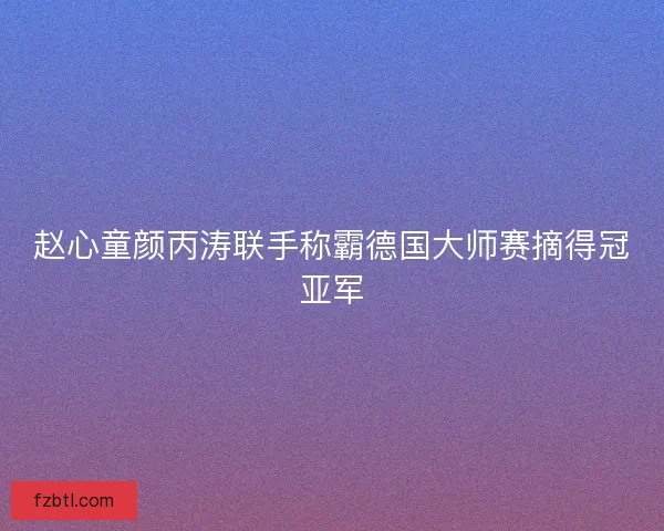 赵心童颜丙涛联手称霸德国大师赛摘得冠亚军