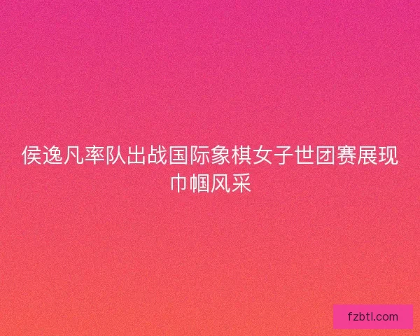侯逸凡率队出战国际象棋女子世团赛展现巾帼风采