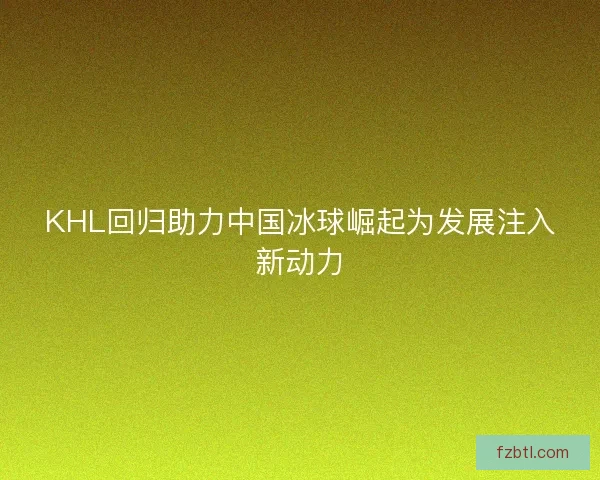 KHL回归助力中国冰球崛起为发展注入新动力